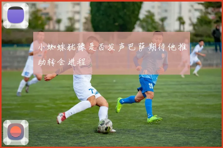 小蜘蛛犹豫是否发声巴萨期待他推动转会进程