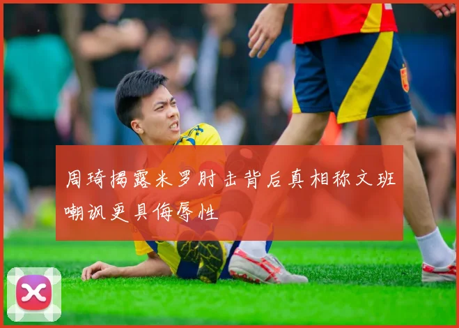 周琦揭露米罗肘击背后真相称文班嘲讽更具侮辱性