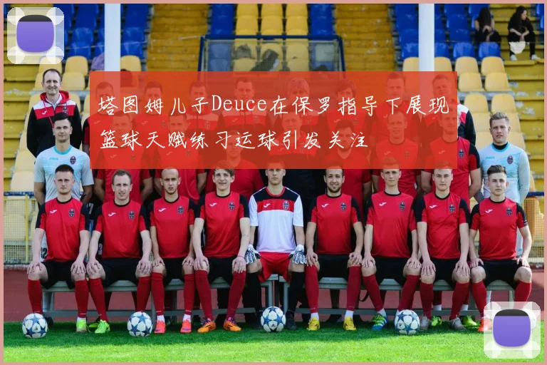 塔图姆儿子Deuce在保罗指导下展现篮球天赋练习运球引发关注