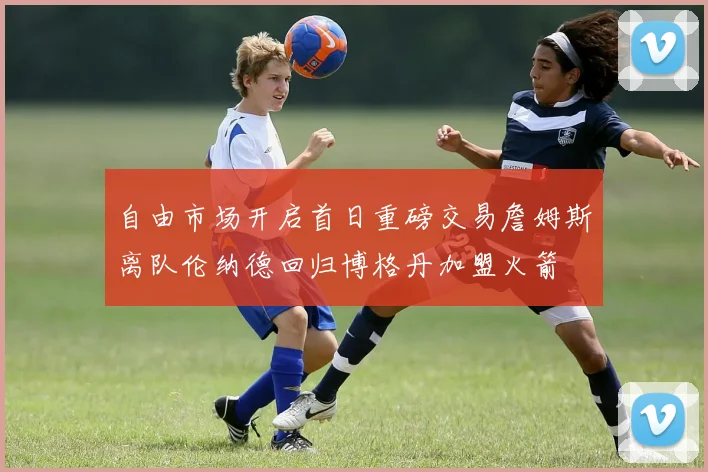 自由市场开启首日重磅交易詹姆斯离队伦纳德回归博格丹加盟火箭