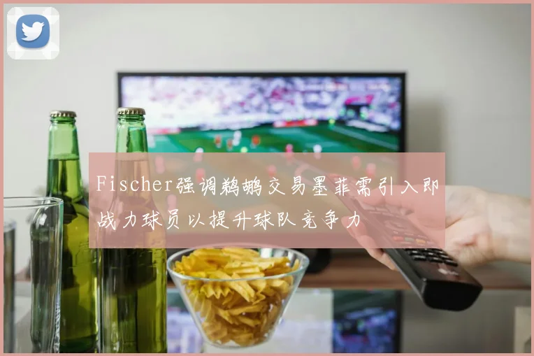 Fischer强调鹈鹕交易墨菲需引入即战力球员以提升球队竞争力