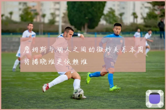 詹姆斯与湖人之间的微妙关系本周将揭晓谁更依赖谁