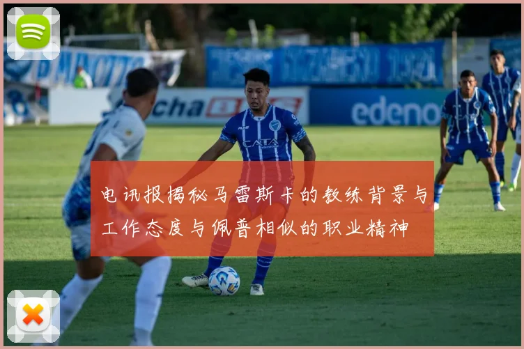 电讯报揭秘马雷斯卡的教练背景与工作态度与佩普相似的职业精神