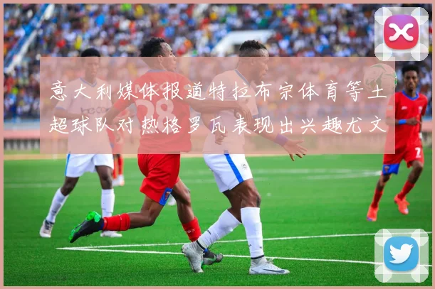 意大利媒体报道特拉布宗体育等土超球队对热格罗瓦表现出兴趣尤文图斯愿意出售这名球员