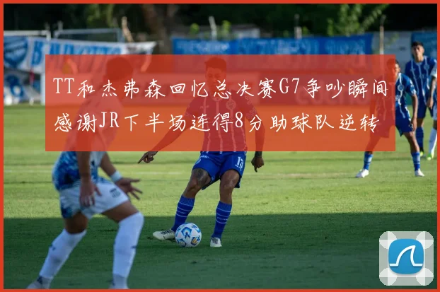 TT和杰弗森回忆总决赛G7争吵瞬间感谢JR下半场连得8分助球队逆转