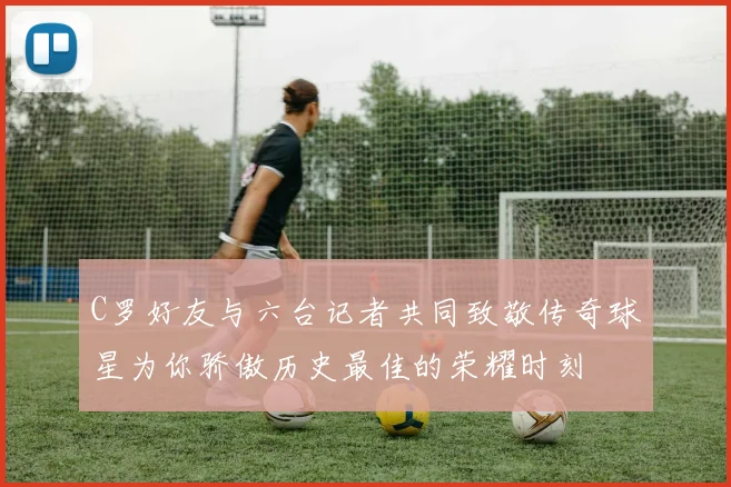 C罗好友与六台记者共同致敬传奇球星为你骄傲历史最佳的荣耀时刻