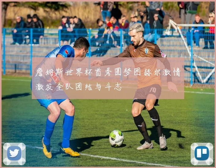 詹姆斯世界杯首秀圆梦图赫尔激情激发全队团结与斗志
