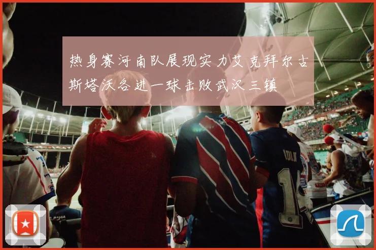 热身赛河南队展现实力艾克拜尔古斯塔沃各进一球击败武汉三镇