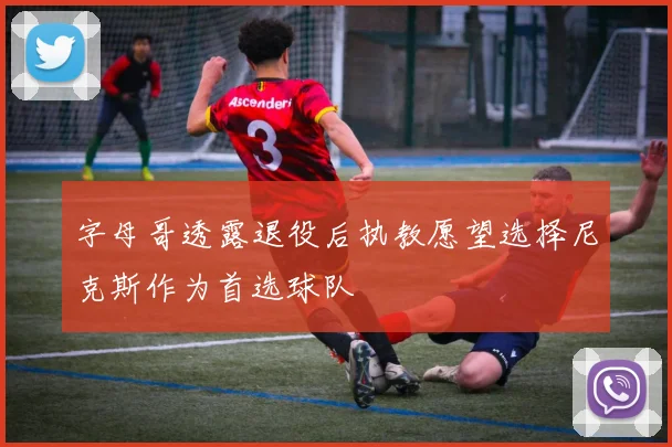 字母哥透露退役后执教愿望选择尼克斯作为首选球队