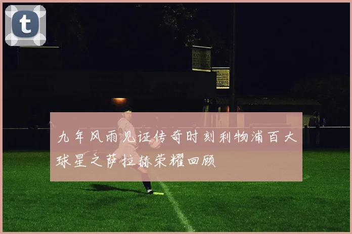 九年风雨见证传奇时刻利物浦百大球星之萨拉赫荣耀回顾