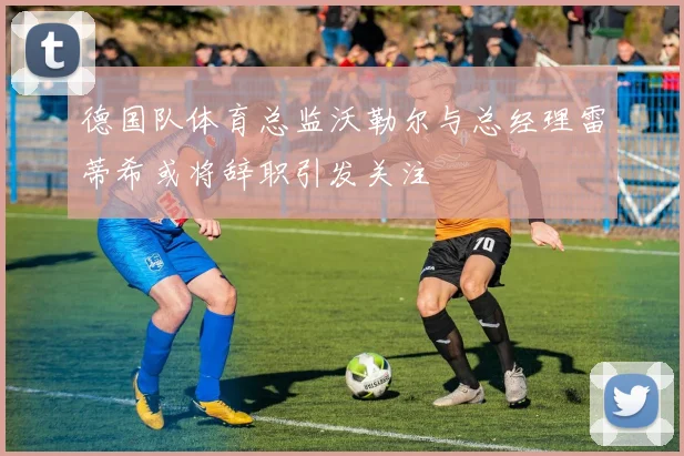 德国队体育总监沃勒尔与总经理雷蒂希或将辞职引发关注